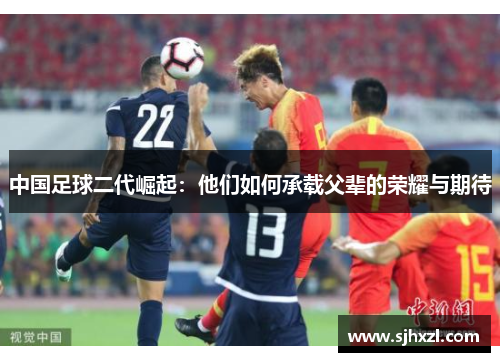 中国足球二代崛起：他们如何承载父辈的荣耀与期待
