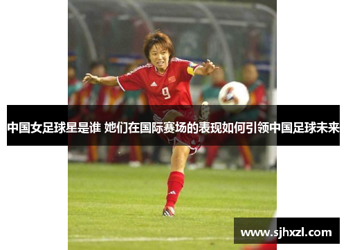 中国女足球星是谁 她们在国际赛场的表现如何引领中国足球未来